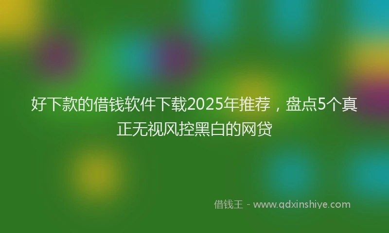 好下款的借钱软件下载2025年推荐，盘点5个真正无视风控黑白的网贷