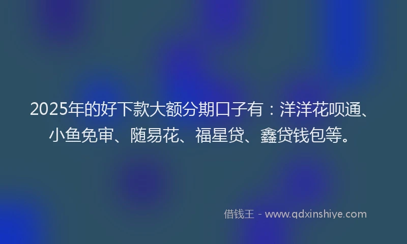2025年的好下款大额分期口子有：洋洋花呗通、小鱼免审、随易花、福星贷、鑫贷钱包等。