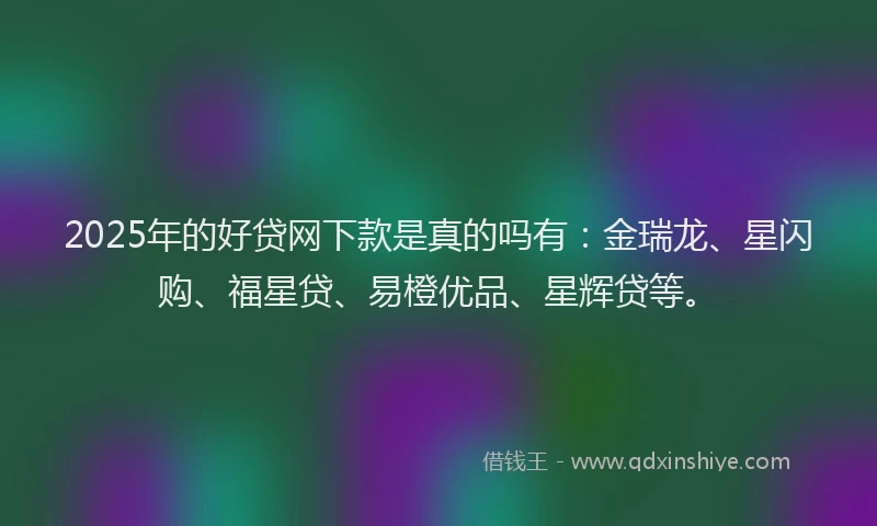 2025年的好贷网下款是真的吗有：金瑞龙、星闪购、福星贷、易橙优品、星辉贷等。