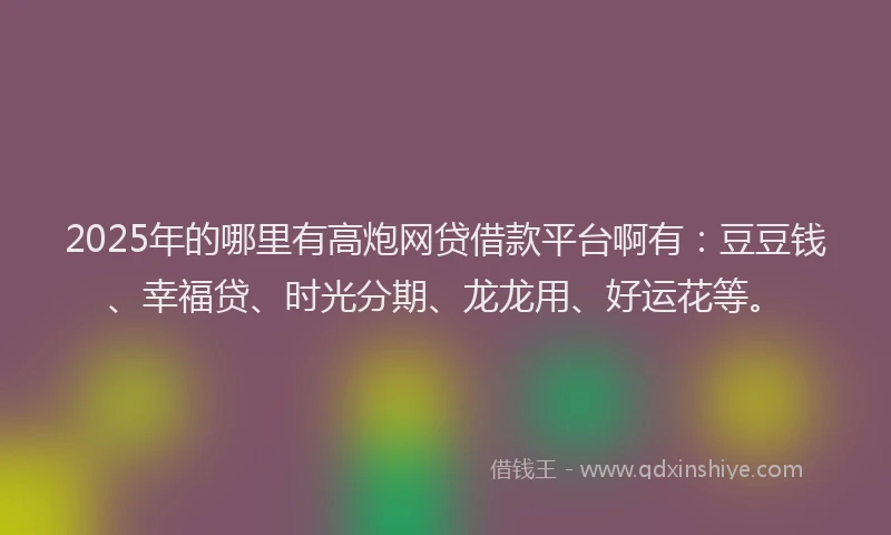 2025年的哪里有高炮网贷借款平台啊有：豆豆钱、幸福贷、时光分期、龙龙用、好运花等。