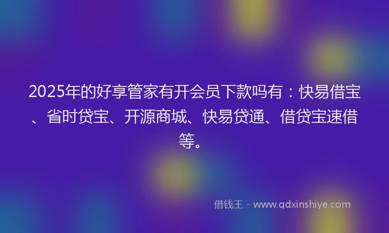 2025年的好享管家有开会员下款吗有：快易借宝、省时贷宝、开源商城、快易贷通、借贷宝速借等。