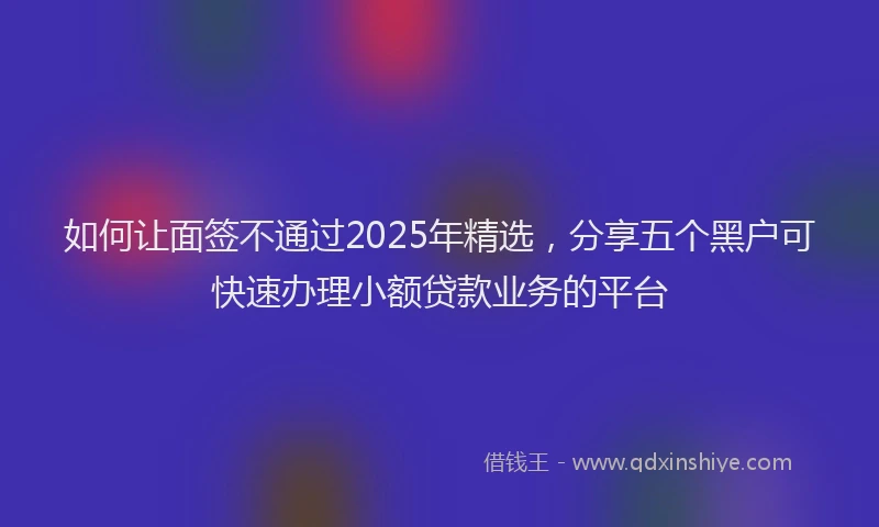 如何让面签不通过2025年精选，分享五个黑户可快速办理小额贷款业务的平台