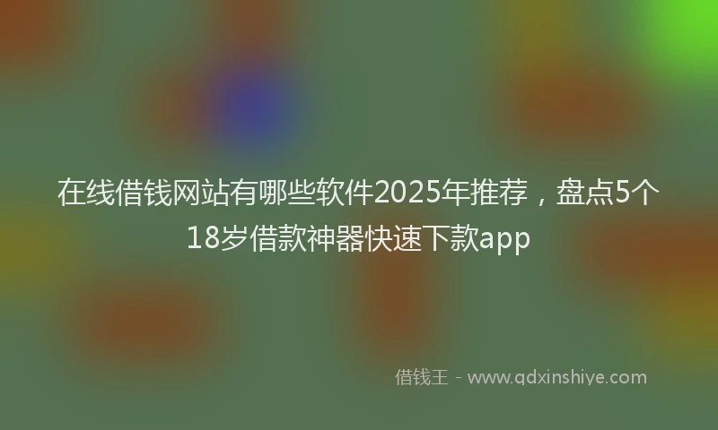 在线借钱网站有哪些软件2025年推荐，盘点5个18岁借款神器快速下款app