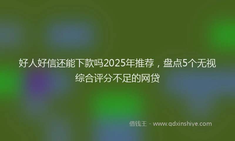 好人好信还能下款吗2025年推荐，盘点5个无视综合评分不足的网贷