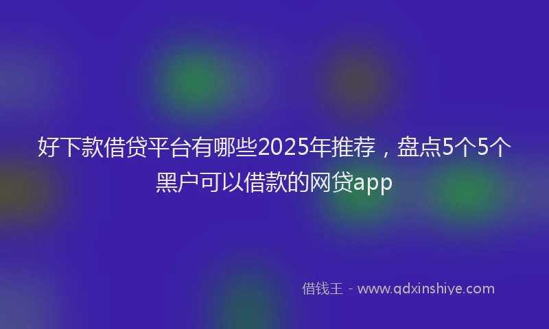好下款借贷平台有哪些2025年推荐，盘点5个5个黑户可以借款的网贷app
