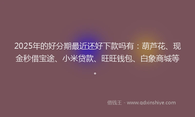 2025年的好分期最近还好下款吗有：葫芦花、现金秒借宝途、小米贷款、旺旺钱包、白象商城等。