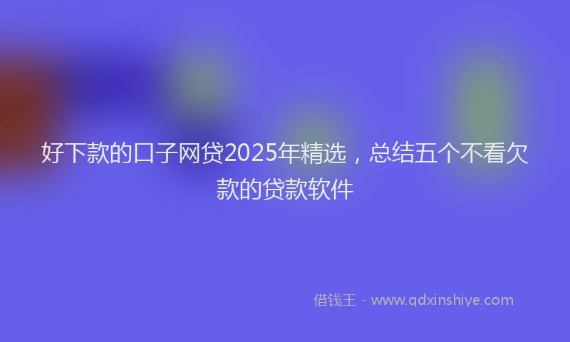 好下款的口子网贷2025年精选，总结五个不看欠款的贷款软件