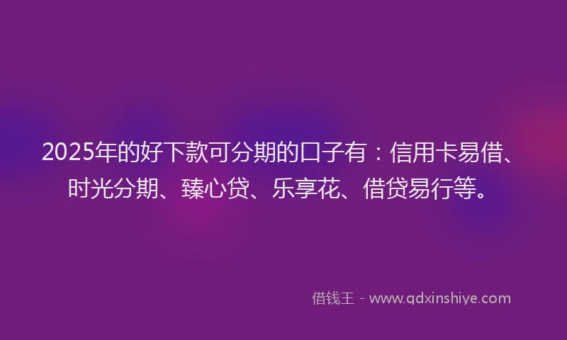 2025年的好下款可分期的口子有：信用卡易借、时光分期、臻心贷、乐享花、借贷易行等。