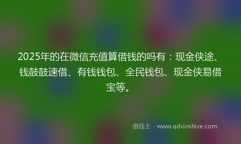 2025年的在微信充值算借钱的吗有：现金侠途、钱鼓鼓速借、有钱钱包、全民钱包、现金侠易借宝等。