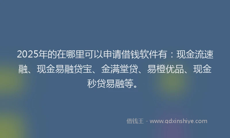 2025年的在哪里可以申请借钱软件有：现金流速融、现金易融贷宝、金满堂贷、易橙优品、现金秒贷易融等。