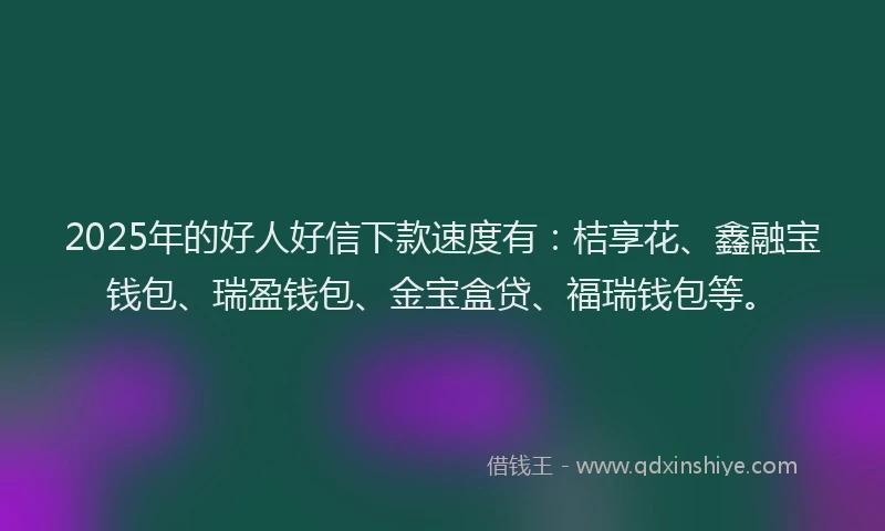 2025年的好人好信下款速度有：桔享花、鑫融宝钱包、瑞盈钱包、金宝盒贷、福瑞钱包等。