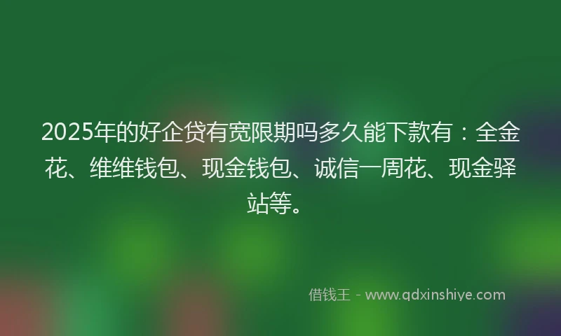 2025年的好企贷有宽限期吗多久能下款有：全金花、维维钱包、现金钱包、诚信一周花、现金驿站等。