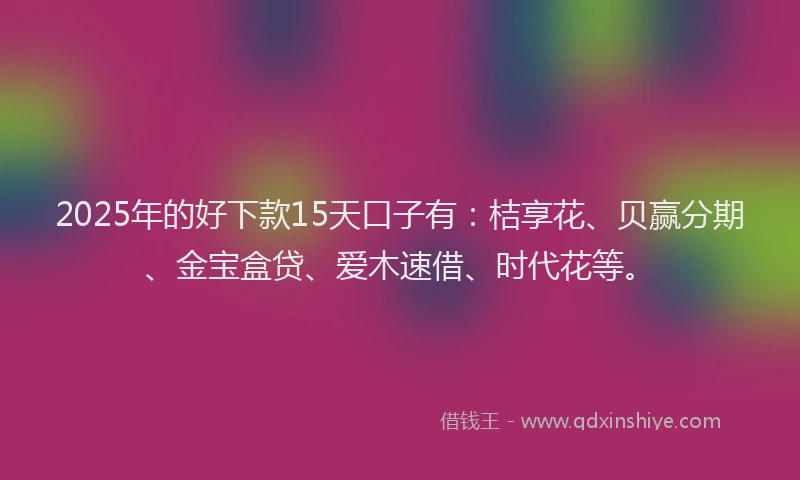 2025年的好下款15天口子有：桔享花、贝赢分期、金宝盒贷、爱木速借、时代花等。