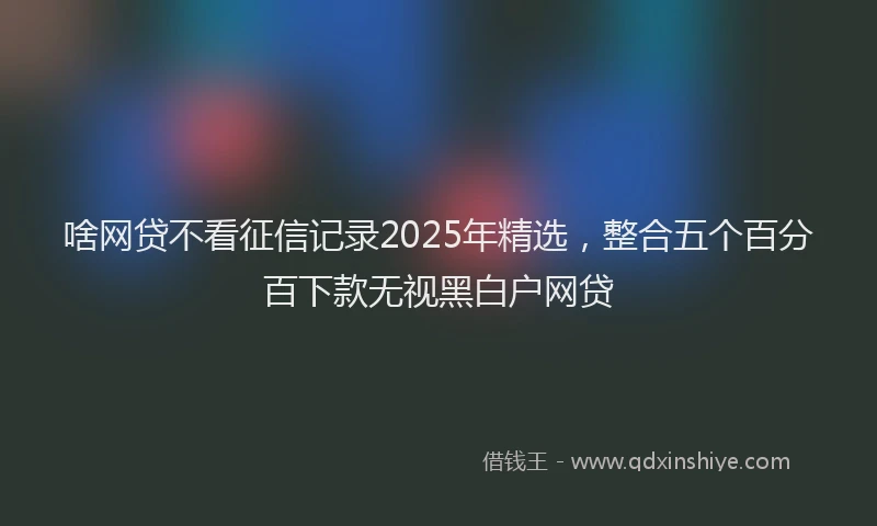 啥网贷不看征信记录2025年精选，整合五个百分百下款无视黑白户网贷