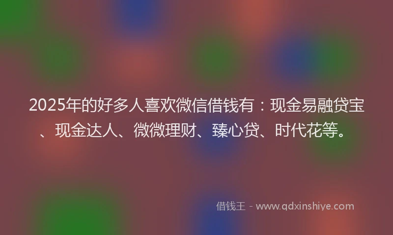 2025年的好多人喜欢微信借钱有：现金易融贷宝、现金达人、微微理财、臻心贷、时代花等。