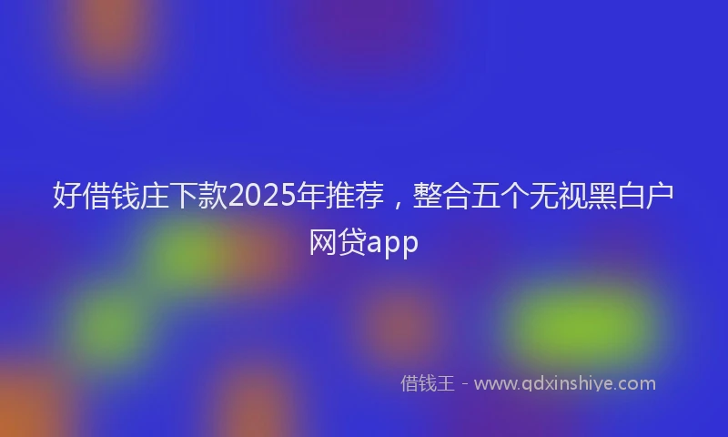 好借钱庄下款2025年推荐，整合五个无视黑白户网贷app