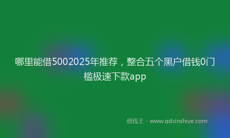 哪里能借5002025年推荐，整合五个黑户借钱0门槛极速下款app