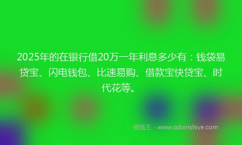 2025年的在银行借20万一年利息多少有：钱袋易贷宝、闪电钱包、比速易购、借款宝快贷宝、时代花等。