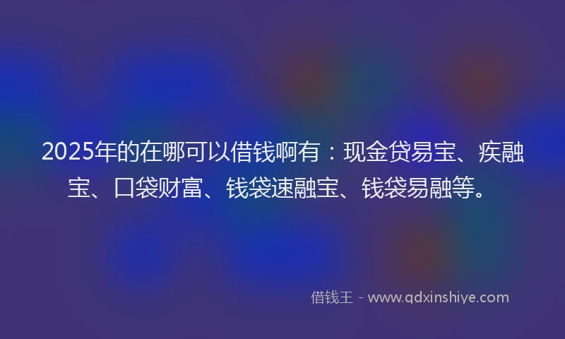 2025年的在哪可以借钱啊有：现金贷易宝、疾融宝、口袋财富、钱袋速融宝、钱袋易融等。