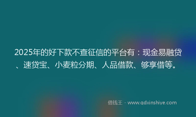 2025年的好下款不查征信的平台有：现金易融贷、速贷宝、小麦粒分期、人品借款、够享借等。