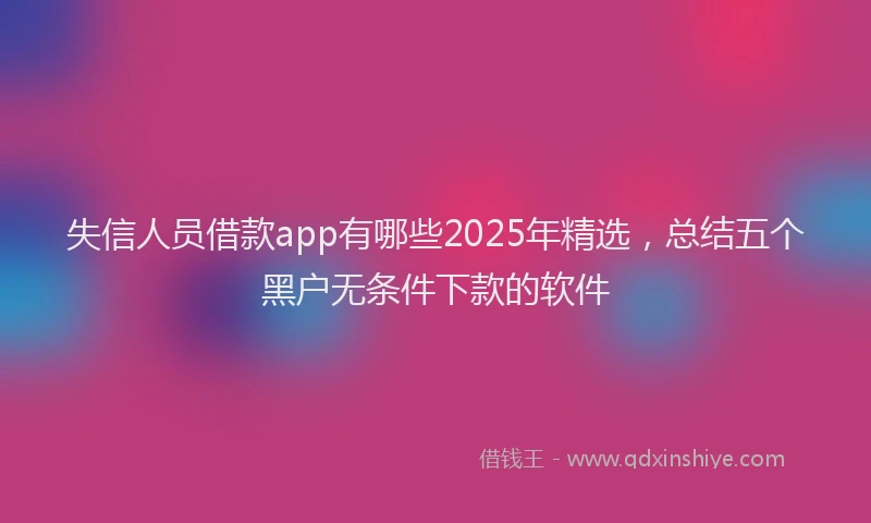 失信人员借款app有哪些2025年精选，总结五个黑户无条件下款的软件