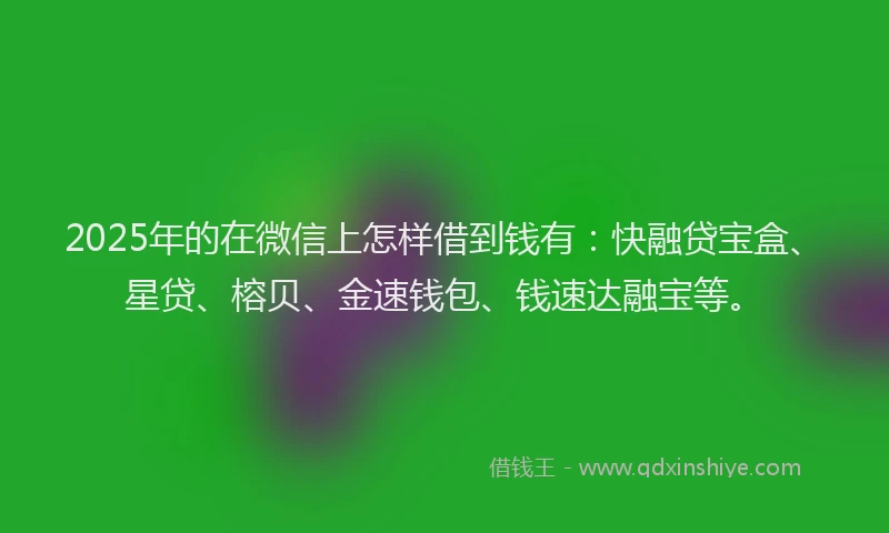 2025年的在微信上怎样借到钱有：快融贷宝盒、星贷、榕贝、金速钱包、钱速达融宝等。