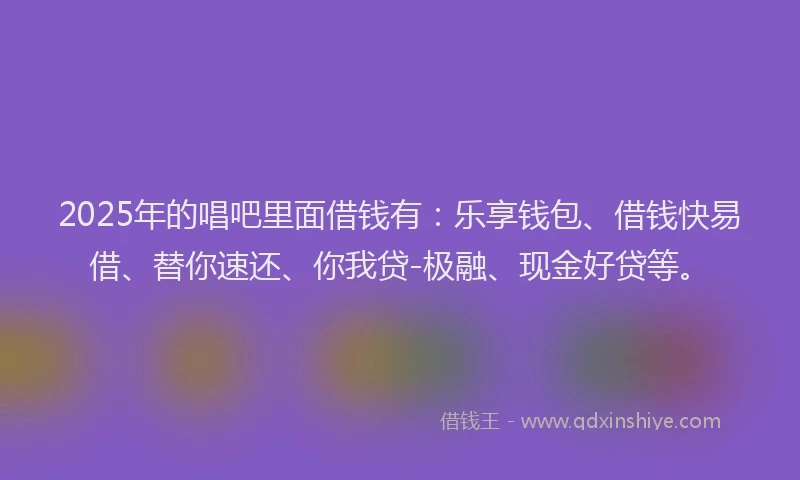 2025年的唱吧里面借钱有：乐享钱包、借钱快易借、替你速还、你我贷-极融、现金好贷等。