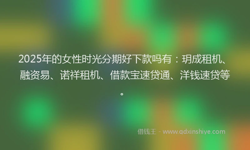 2025年的女性时光分期好下款吗有：玥成租机、融资易、诺祥租机、借款宝速贷通、洋钱速贷等。