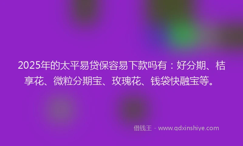 2025年的太平易贷保容易下款吗有：好分期、桔享花、微粒分期宝、玫瑰花、钱袋快融宝等。