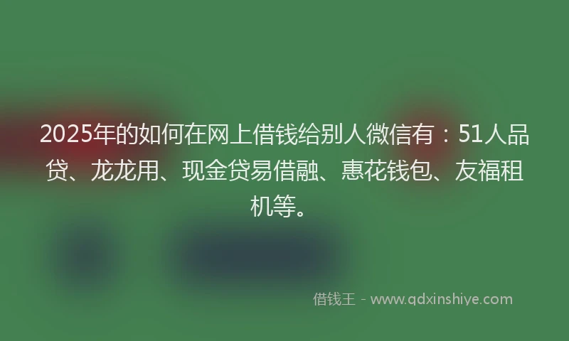 2025年的如何在网上借钱给别人微信有：51人品贷、龙龙用、现金贷易借融、惠花钱包、友福租机等。