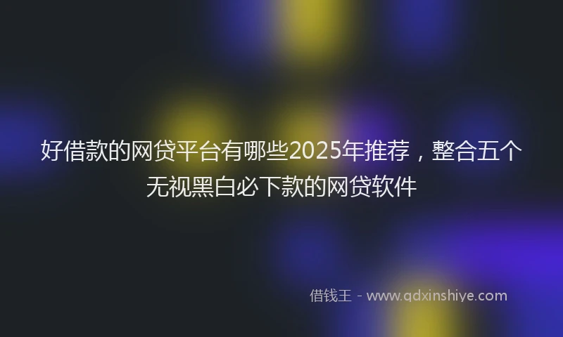 好借款的网贷平台有哪些2025年推荐，整合五个无视黑白必下款的网贷软件