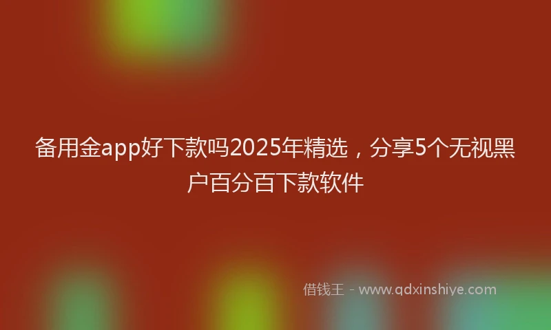 备用金app好下款吗2025年精选，分享5个无视黑户百分百下款软件