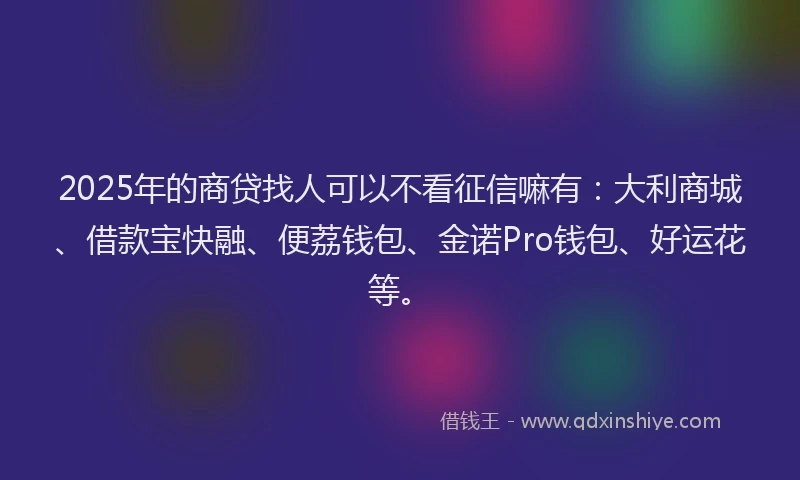 2025年的商贷找人可以不看征信嘛有：大利商城、借款宝快融、便荔钱包、金诺Pro钱包、好运花等。
