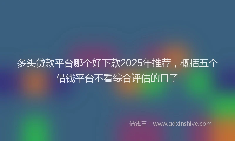 多头贷款平台哪个好下款2025年推荐，概括五个借钱平台不看综合评估的口子