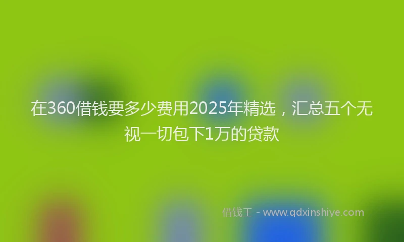 在360借钱要多少费用2025年精选，汇总五个无视一切包下1万的贷款