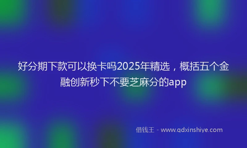 好分期下款可以换卡吗2025年精选，概括五个金融创新秒下不要芝麻分的app