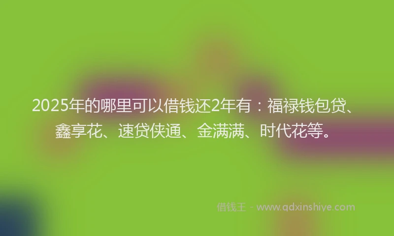 2025年的哪里可以借钱还2年有：福禄钱包贷、鑫享花、速贷侠通、金满满、时代花等。
