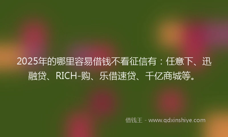 2025年的哪里容易借钱不看征信有：任意下、迅融贷、RICH-购、乐借速贷、千亿商城等。