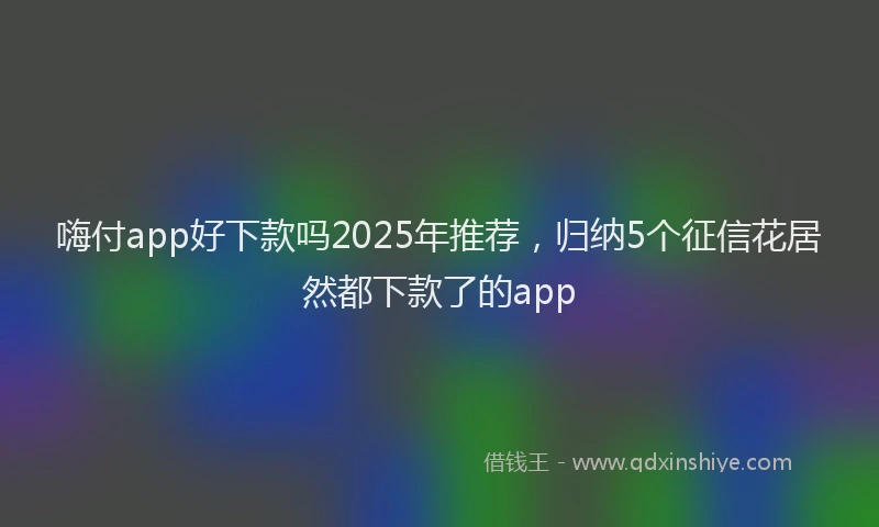 嗨付app好下款吗2025年推荐，归纳5个征信花居然都下款了的app