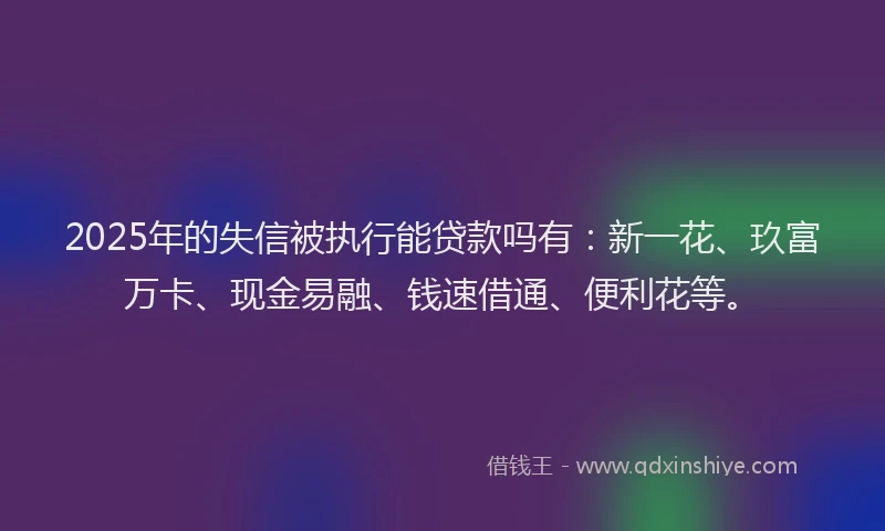 2025年的失信被执行能贷款吗有：新一花、玖富万卡、现金易融、钱速借通、便利花等。