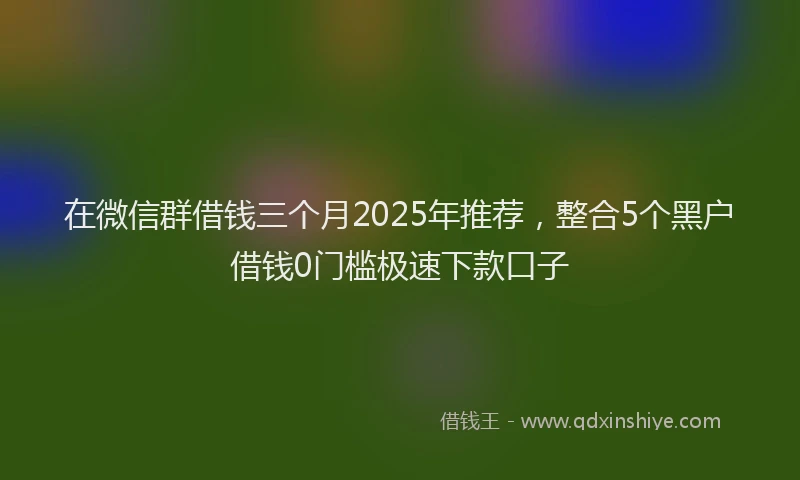在微信群借钱三个月2025年推荐，整合5个黑户借钱0门槛极速下款口子