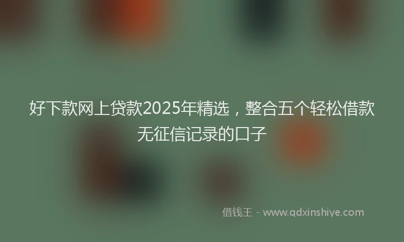 好下款网上贷款2025年精选，整合五个轻松借款无征信记录的口子