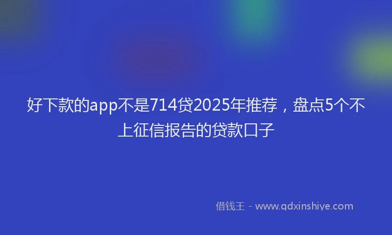 好下款的app不是714贷2025年推荐，盘点5个不上征信报告的贷款口子