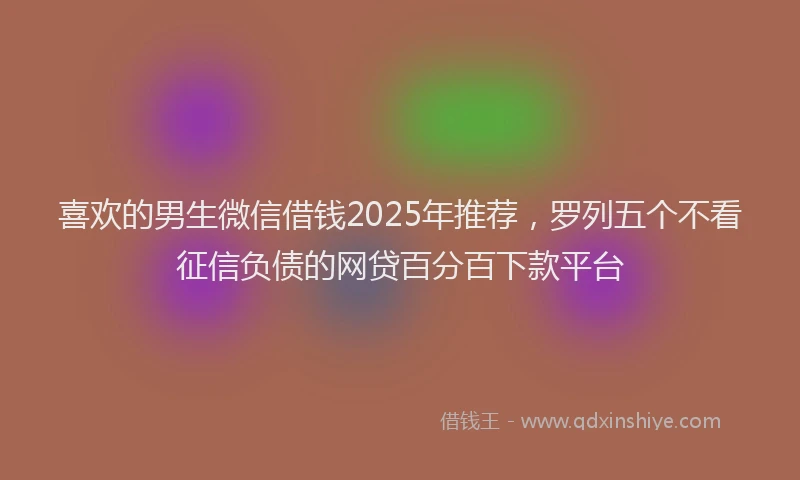 喜欢的男生微信借钱2025年推荐，罗列五个不看征信负债的网贷百分百下款平台