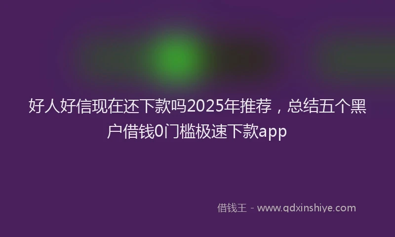 好人好信现在还下款吗2025年推荐，总结五个黑户借钱0门槛极速下款app