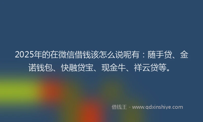 2025年的在微信借钱该怎么说呢有：随手贷、金诺钱包、快融贷宝、现金牛、祥云贷等。
