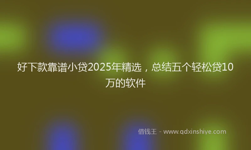 好下款靠谱小贷2025年精选，总结五个轻松贷10万的软件
