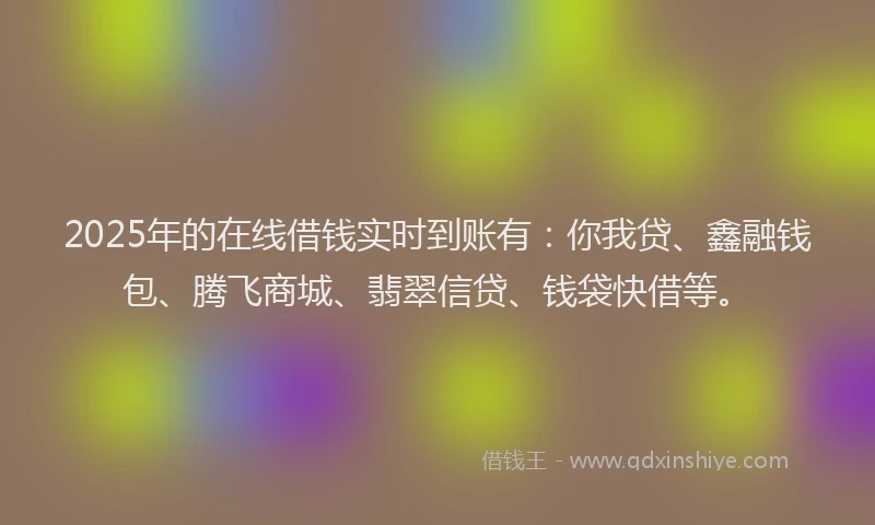 2025年的在线借钱实时到账有：你我贷、鑫融钱包、腾飞商城、翡翠信贷、钱袋快借等。