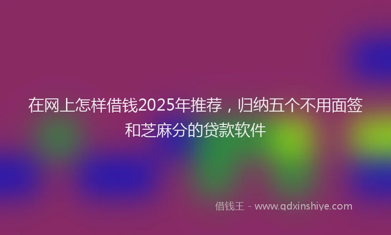 在网上怎样借钱2025年推荐，归纳五个不用面签和芝麻分的贷款软件