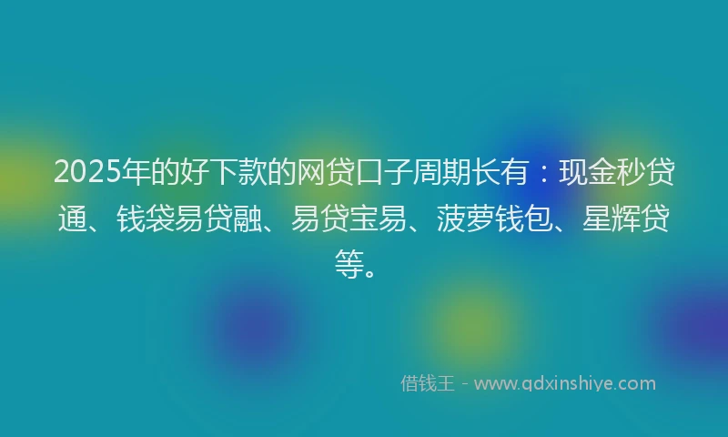 2025年的好下款的网贷口子周期长有：现金秒贷通、钱袋易贷融、易贷宝易、菠萝钱包、星辉贷等。